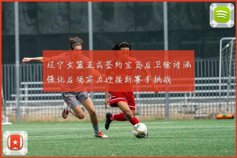 辽宁女篮正式签约宝岛后卫徐诗涵强化后场实力迎接新赛季挑战