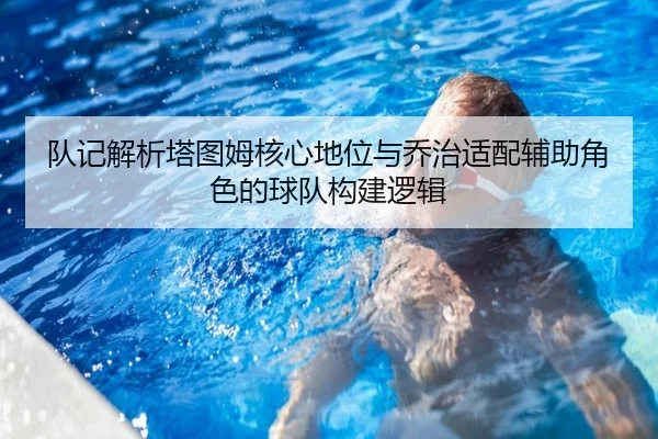 队记解析塔图姆核心地位与乔治适配辅助角色的球队构建逻辑