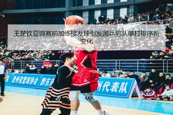 王楚钦亚锦赛前加练接发球引发国乒男队单打排序新变化